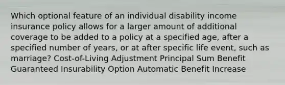 Which optional feature of an individual disability income insurance policy allows for a larger amount of additional coverage to be added to a policy at a specified age, after a specified number of years, or at after specific life event, such as marriage? Cost-of-Living Adjustment Principal Sum Benefit Guaranteed Insurability Option Automatic Benefit Increase