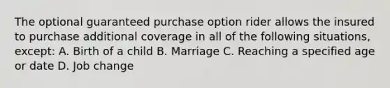 The optional guaranteed purchase option rider allows the insured to purchase additional coverage in all of the following situations, except: A. Birth of a child B. Marriage C. Reaching a specified age or date D. Job change