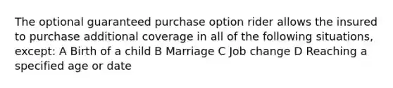 The optional guaranteed purchase option rider allows the insured to purchase additional coverage in all of the following situations, except: A Birth of a child B Marriage C Job change D Reaching a specified age or date