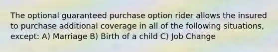 The optional guaranteed purchase option rider allows the insured to purchase additional coverage in all of the following situations, except: A) Marriage B) Birth of a child C) Job Change