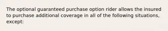 The optional guaranteed purchase option rider allows the insured to purchase additional coverage in all of the following situations, except: