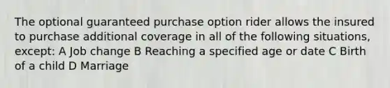 The optional guaranteed purchase option rider allows the insured to purchase additional coverage in all of the following situations, except: A Job change B Reaching a specified age or date C Birth of a child D Marriage