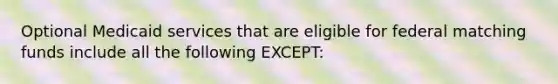 Optional Medicaid services that are eligible for federal matching funds include all the following EXCEPT: