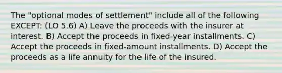 The "optional modes of settlement" include all of the following EXCEPT: (LO 5.6) A) Leave the proceeds with the insurer at interest. B) Accept the proceeds in fixed-year installments. C) Accept the proceeds in fixed-amount installments. D) Accept the proceeds as a life annuity for the life of the insured.