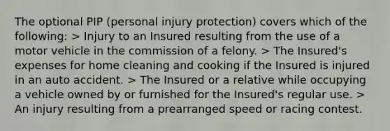 The optional PIP (personal injury protection) covers which of the following: > Injury to an Insured resulting from the use of a motor vehicle in the commission of a felony. > The Insured's expenses for home cleaning and cooking if the Insured is injured in an auto accident. > The Insured or a relative while occupying a vehicle owned by or furnished for the Insured's regular use. > An injury resulting from a prearranged speed or racing contest.