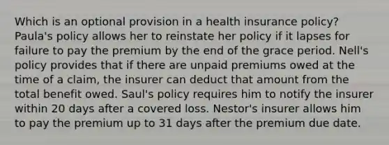 Which is an optional provision in a health insurance policy? Paula's policy allows her to reinstate her policy if it lapses for failure to pay the premium by the end of the grace period. Nell's policy provides that if there are unpaid premiums owed at the time of a claim, the insurer can deduct that amount from the total benefit owed. Saul's policy requires him to notify the insurer within 20 days after a covered loss. Nestor's insurer allows him to pay the premium up to 31 days after the premium due date.