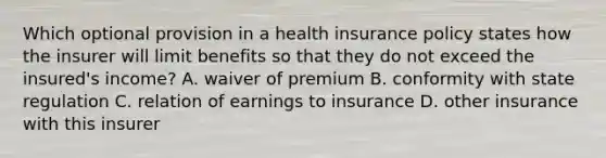 Which optional provision in a health insurance policy states how the insurer will limit benefits so that they do not exceed the insured's income? A. waiver of premium B. conformity with state regulation C. relation of earnings to insurance D. other insurance with this insurer