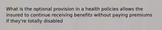 What is the optional provision in a health policies allows the insured to continue receiving benefits without paying premiums if they're totally disabled