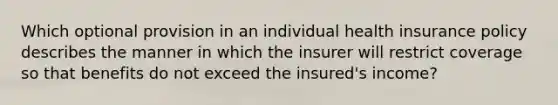 Which optional provision in an individual health insurance policy describes the manner in which the insurer will restrict coverage so that benefits do not exceed the insured's income?