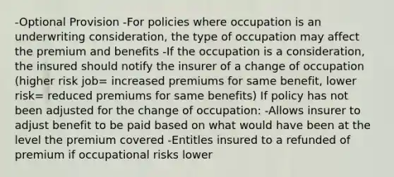 -Optional Provision -For policies where occupation is an underwriting consideration, the type of occupation may affect the premium and benefits -If the occupation is a consideration, the insured should notify the insurer of a change of occupation (higher risk job= increased premiums for same benefit, lower risk= reduced premiums for same benefits) If policy has not been adjusted for the change of occupation: -Allows insurer to adjust benefit to be paid based on what would have been at the level the premium covered -Entitles insured to a refunded of premium if occupational risks lower