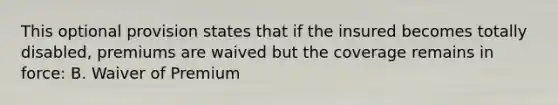 This optional provision states that if the insured becomes totally disabled, premiums are waived but the coverage remains in force: B. Waiver of Premium