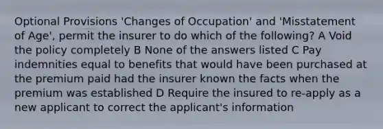 Optional Provisions 'Changes of Occupation' and 'Misstatement of Age', permit the insurer to do which of the following? A Void the policy completely B None of the answers listed C Pay indemnities equal to benefits that would have been purchased at the premium paid had the insurer known the facts when the premium was established D Require the insured to re-apply as a new applicant to correct the applicant's information