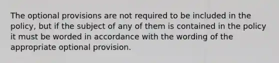 The optional provisions are not required to be included in the policy, but if the subject of any of them is contained in the policy it must be worded in accordance with the wording of the appropriate optional provision.