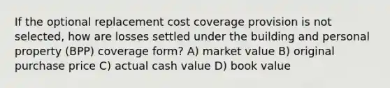 If the optional replacement cost coverage provision is not selected, how are losses settled under the building and personal property (BPP) coverage form? A) market value B) original purchase price C) actual cash value D) book value