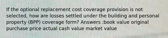 If the optional replacement cost coverage provision is not selected, how are losses settled under the building and personal property (BPP) coverage form? Answers :book value original purchase price actual cash value market value