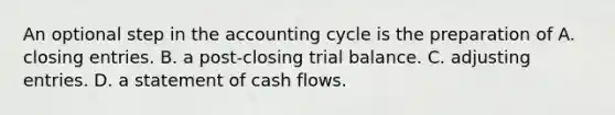 An optional step in the accounting cycle is the preparation of A. closing entries. B. a post-closing trial balance. C. adjusting entries. D. a statement of cash flows.