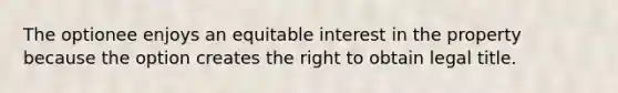 The optionee enjoys an equitable interest in the property because the option creates the right to obtain legal title.