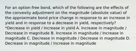 For an option-free bond, which of the following are the effects of the convexity adjustment on the magnitude (absolute value) of the approximate bond price change in response to an increase in yield and in response to a decrease in yield, respectively? *Decrease in yield / Increase in yield A. Increase in magnitude / Decrease in magnitude B. Increase in magnitude / Increase in magnitude C. Decrease in magnitude / Decrease in magnitude D. Decrease in magnitude / Increase in magnitude