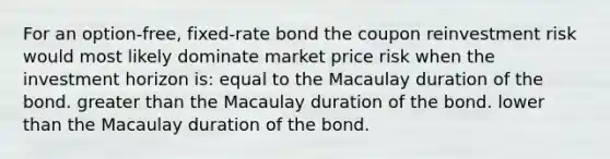 For an option-free, fixed-rate bond the coupon reinvestment risk would most likely dominate market price risk when the investment horizon is: equal to the Macaulay duration of the bond. greater than the Macaulay duration of the bond. lower than the Macaulay duration of the bond.