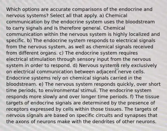 Which options are accurate comparisons of the endocrine and nervous systems? Select all that apply. a) Chemical communication by the endocrine system uses the bloodstream to carry signals and is therefore general. Chemical communication within the nervous system is highly localized and specific. b) The endocrine system responds to electrical signals from the nervous system, as well as chemical signals received from different organs. c) The endocrine system requires electrical stimulation through sensory input from the nervous system in order to respond. d) Nervous systems rely exclusively on electrical communication between adjacent nerve cells. Endocrine systems rely on chemical signals carried in the bloodstream. e) The nervous system responds quickly, over short time periods, to environmental stimuli. The endocrine system responds more slowly and over longer time periods. f) The tissue targets of endocrine signals are determined by the presence of receptors expressed by cells within those tissues. The targets of nervous signals are based on specific circuits and synapses that the axons of neurons make with the dendrites of other neurons.