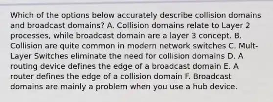 Which of the options below accurately describe collision domains and broadcast domains? A. Collision domains relate to Layer 2 processes, while broadcast domain are a layer 3 concept. B. Collision are quite common in modern network switches C. Mult-Layer Switches eliminate the need for collision domains D. A routing device defines the edge of a broadcast domain E. A router defines the edge of a collision domain F. Broadcast domains are mainly a problem when you use a hub device.