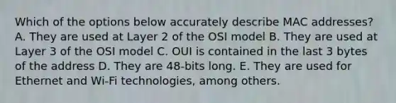 Which of the options below accurately describe MAC addresses? A. They are used at Layer 2 of the OSI model B. They are used at Layer 3 of the OSI model C. OUI is contained in the last 3 bytes of the address D. They are 48-bits long. E. They are used for Ethernet and Wi-Fi technologies, among others.