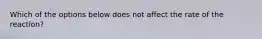 Which of the options below does not affect the rate of the reaction?