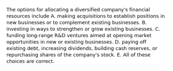 The options for allocating a diversified company's financial resources include A. making acquisitions to establish positions in new businesses or to complement existing businesses. B. investing in ways to strengthen or grow existing businesses. C. funding long-range R&D ventures aimed at opening market opportunities in new or existing businesses. D. paying off existing debt, increasing dividends, building cash reserves, or repurchasing shares of the company's stock. E. All of these choices are correct.