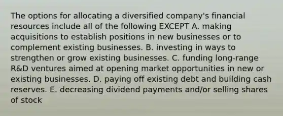 The options for allocating a diversified company's financial resources include all of the following EXCEPT A. making acquisitions to establish positions in new businesses or to complement existing businesses. B. investing in ways to strengthen or grow existing businesses. C. funding long-range R&D ventures aimed at opening market opportunities in new or existing businesses. D. paying off existing debt and building cash reserves. E. decreasing dividend payments and/or selling shares of stock