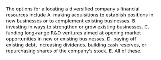 The options for allocating a diversified company's financial resources include A. making acquisitions to establish positions in new businesses or to complement existing businesses. B. investing in ways to strengthen or grow existing businesses. C. funding long-range R&D ventures aimed at opening market opportunities in new or existing businesses. D. paying off existing debt, increasing dividends, building cash reserves, or repurchasing shares of the company's stock. E. All of these.