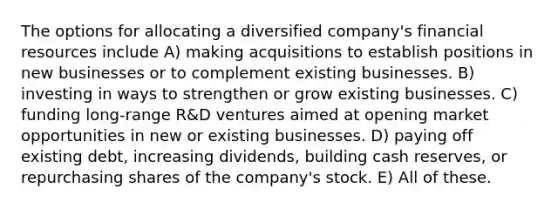 The options for allocating a diversified company's financial resources include A) making acquisitions to establish positions in new businesses or to complement existing businesses. B) investing in ways to strengthen or grow existing businesses. C) funding long-range R&D ventures aimed at opening market opportunities in new or existing businesses. D) paying off existing debt, increasing dividends, building cash reserves, or repurchasing shares of the company's stock. E) All of these.