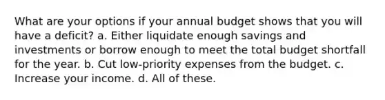 What are your options if your annual budget shows that you will have a deficit? a. Either liquidate enough savings and investments or borrow enough to meet the total budget shortfall for the year. b. Cut low-priority expenses from the budget. c. Increase your income. d. All of these.