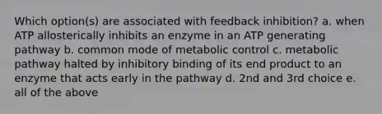 Which option(s) are associated with feedback inhibition? a. when ATP allosterically inhibits an enzyme in an ATP generating pathway b. common mode of metabolic control c. metabolic pathway halted by inhibitory binding of its end product to an enzyme that acts early in the pathway d. 2nd and 3rd choice e. all of the above