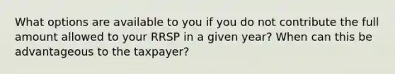 What options are available to you if you do not contribute the full amount allowed to your RRSP in a given year? When can this be advantageous to the taxpayer?