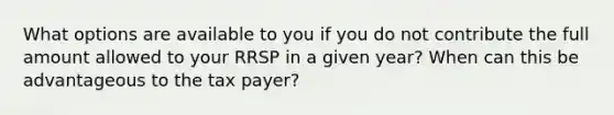 What options are available to you if you do not contribute the full amount allowed to your RRSP in a given year? When can this be advantageous to the tax payer?