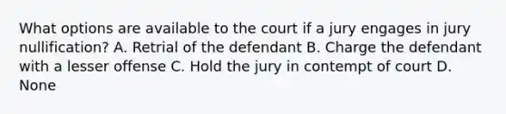 What options are available to the court if a jury engages in jury nullification? A. Retrial of the defendant B. Charge the defendant with a lesser offense C. Hold the jury in contempt of court D. None