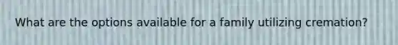 What are the options available for a family utilizing cremation?