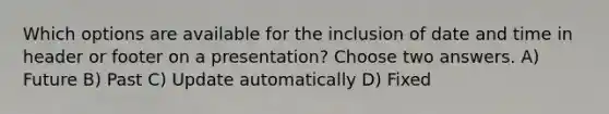 Which options are available for the inclusion of date and time in header or footer on a presentation? Choose two answers. A) Future B) Past C) Update automatically D) Fixed