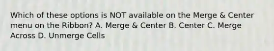 Which of these options is NOT available on the Merge & Center menu on the Ribbon? A. Merge & Center B. Center C. Merge Across D. Unmerge Cells