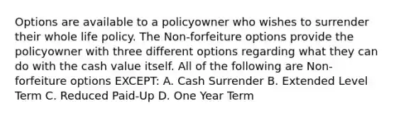 Options are available to a policyowner who wishes to surrender their whole life policy. The Non-forfeiture options provide the policyowner with three different options regarding what they can do with the cash value itself. All of the following are Non- forfeiture options EXCEPT: A. Cash Surrender B. Extended Level Term C. Reduced Paid-Up D. One Year Term