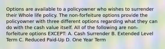 Options are available to a policyowner who wishes to surrender their Whole life policy. The non-forfeiture options provide the policyowner with three different options regarding what they can do with the cash value itself. All of the following are non- forfeiture options EXCEPT: A. Cash Surrender B. Extended Level Term C. Reduced Paid-Up D. One Year Term