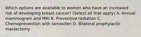 Which options are available to women who have an increased risk of developing breast cancer? (Select all that apply) A. Annual mammogram and MRI B. Preventive radiation C. Chemoprevention with tamoxifen D. Bilateral prophylactic mastectomy