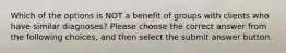 Which of the options is NOT a benefit of groups with clients who have similar diagnoses? Please choose the correct answer from the following choices, and then select the submit answer button.