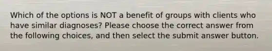 Which of the options is NOT a benefit of groups with clients who have similar diagnoses? Please choose the correct answer from the following choices, and then select the submit answer button.