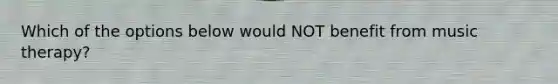 Which of the options below would NOT benefit from music therapy?