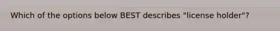 Which of the options below BEST describes "license holder"?