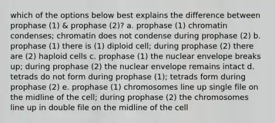 which of the options below best explains the difference between prophase (1) & prophase (2)? a. prophase (1) chromatin condenses; chromatin does not condense during prophase (2) b. prophase (1) there is (1) diploid cell; during prophase (2) there are (2) haploid cells c. prophase (1) the nuclear envelope breaks up; during prophase (2) the nuclear envelope remains intact d. tetrads do not form during prophase (1); tetrads form during prophase (2) e. prophase (1) chromosomes line up single file on the midline of the cell; during prophase (2) the chromosomes line up in double file on the midline of the cell