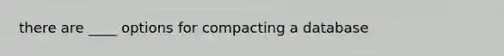 there are ____ options for compacting a database