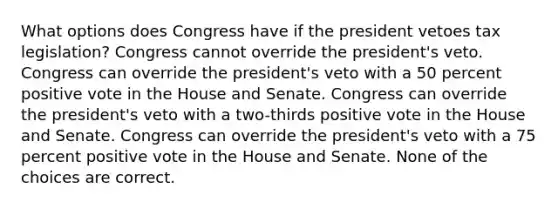 What options does Congress have if the president vetoes tax legislation? Congress cannot override the president's veto. Congress can override the president's veto with a 50 percent positive vote in the House and Senate. Congress can override the president's veto with a two-thirds positive vote in the House and Senate. Congress can override the president's veto with a 75 percent positive vote in the House and Senate. None of the choices are correct.