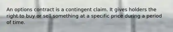 An options contract is a contingent claim. It gives holders the right to buy or sell something at a specific price during a period of time.